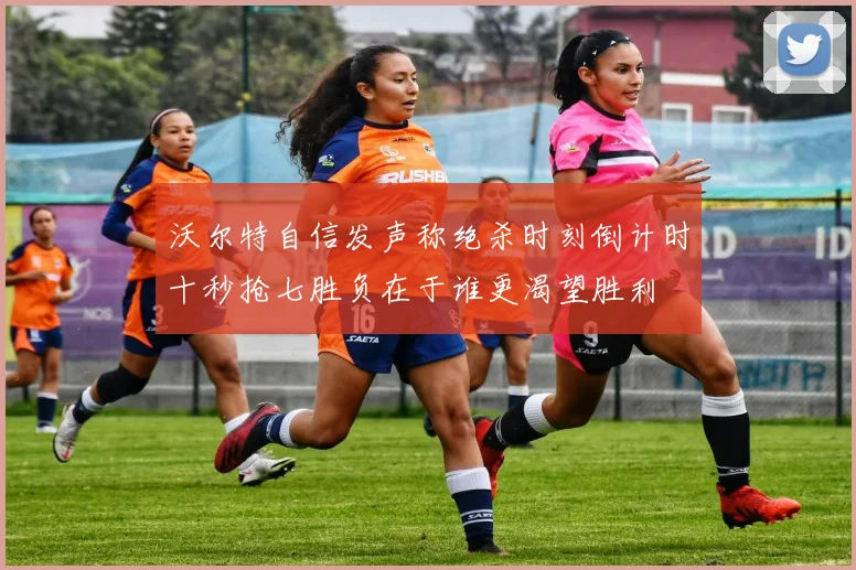 沃尔特自信发声称绝杀时刻倒计时十秒抢七胜负在于谁更渴望胜利
