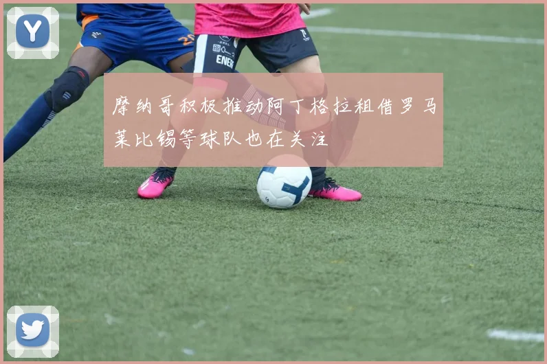 摩纳哥积极推动阿丁格拉租借罗马莱比锡等球队也在关注