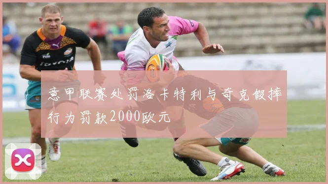 意甲联赛处罚洛卡特利与奇克假摔行为罚款2000欧元