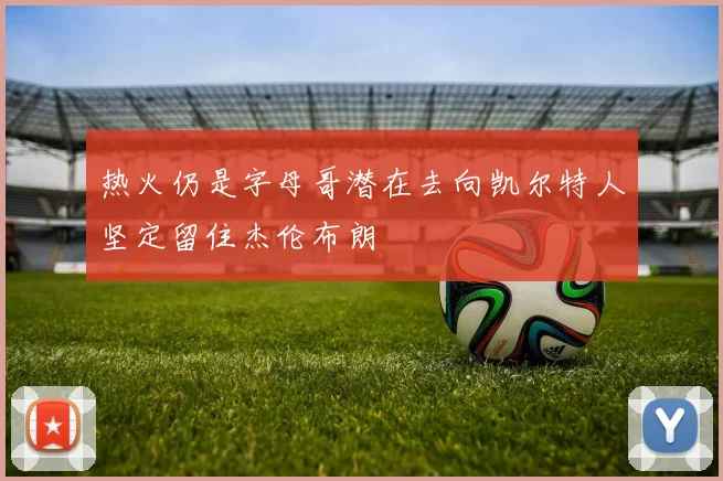 热火仍是字母哥潜在去向凯尔特人坚定留住杰伦布朗
