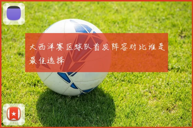 大西洋赛区球队首发阵容对比谁是最佳选择