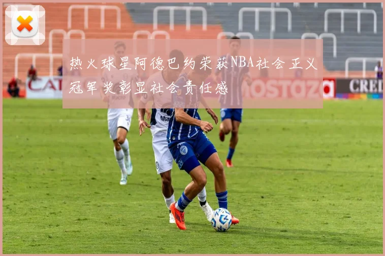 热火球星阿德巴约荣获NBA社会正义冠军奖彰显社会责任感