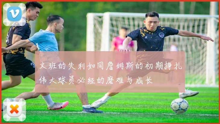 文班的失利如同詹姆斯的初期挣扎伟大球员必经的磨难与成长