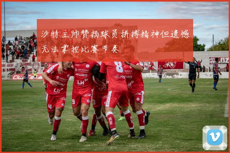沙特主帅赞扬球员拼搏精神但遗憾无法掌控比赛节奏