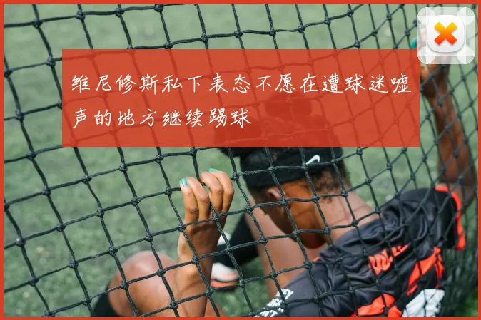 维尼修斯私下表态不愿在遭球迷嘘声的地方继续踢球