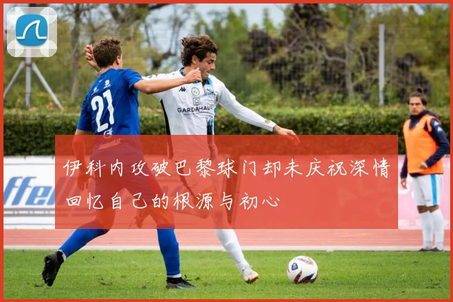 伊科内攻破巴黎球门却未庆祝深情回忆自己的根源与初心