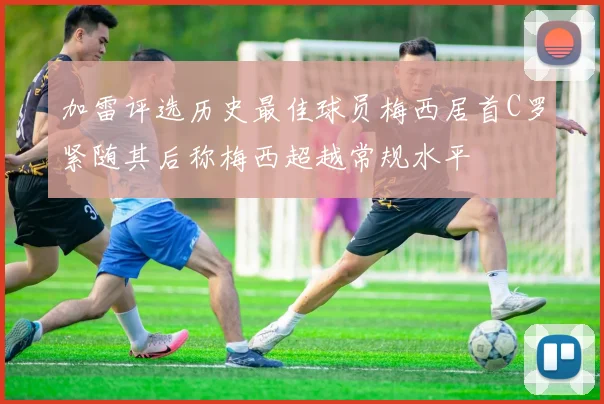 加雷评选历史最佳球员梅西居首C罗紧随其后称梅西超越常规水平