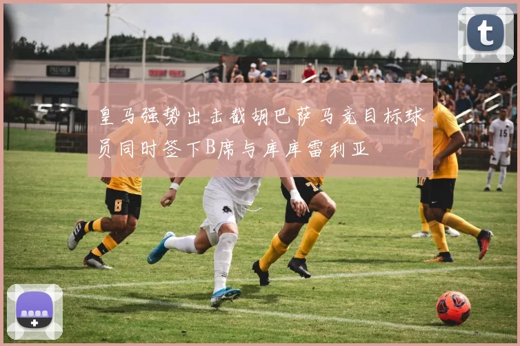 皇马强势出击截胡巴萨马竞目标球员同时签下B席与库库雷利亚