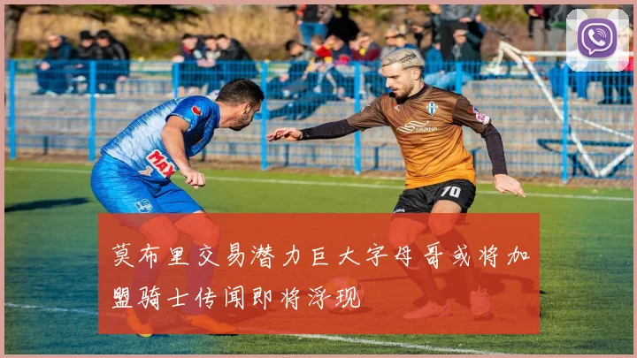 莫布里交易潜力巨大字母哥或将加盟骑士传闻即将浮现