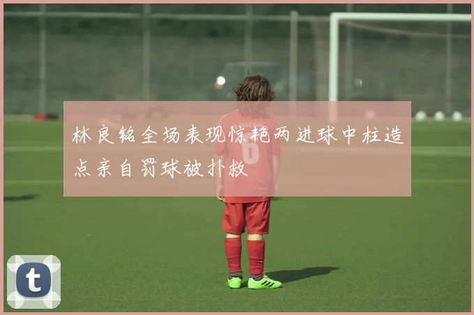 林良铭全场表现惊艳两进球中柱造点亲自罚球被扑救