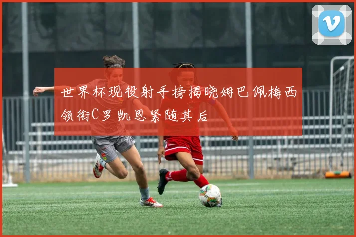 世界杯现役射手榜揭晓姆巴佩梅西领衔C罗凯恩紧随其后