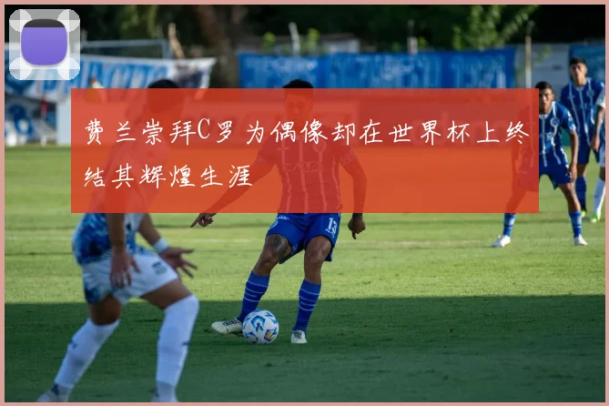 费兰崇拜C罗为偶像却在世界杯上终结其辉煌生涯