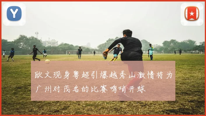 欧文现身粤超引爆越秀山激情将为广州对茂名的比赛鸣哨开球