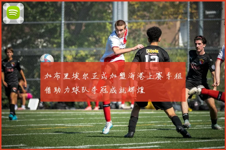 加布里埃尔正式加盟海港上赛季租借助力球队夺冠成就辉煌