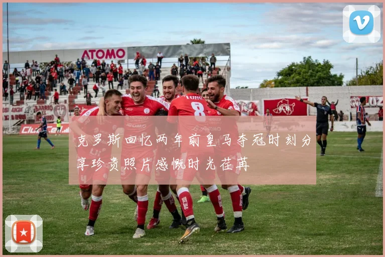 克罗斯回忆两年前皇马夺冠时刻分享珍贵照片感慨时光荏苒
