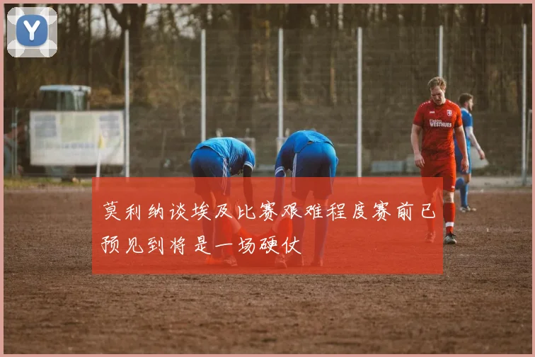 莫利纳谈埃及比赛艰难程度赛前已预见到将是一场硬仗