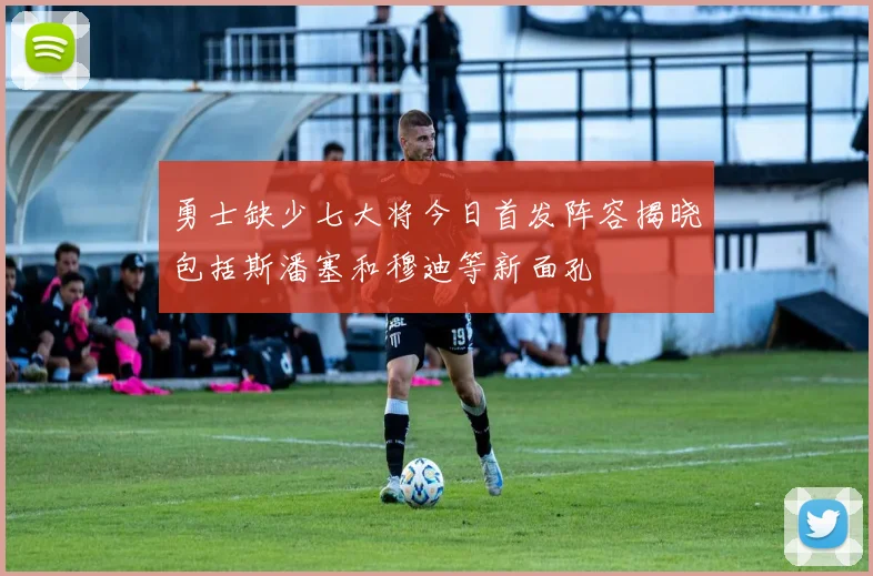 勇士缺少七大将今日首发阵容揭晓包括斯潘塞和穆迪等新面孔