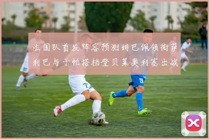 法国队首发阵容预测姆巴佩领衔萨利巴与于帕搭档登贝莱奥利塞出战