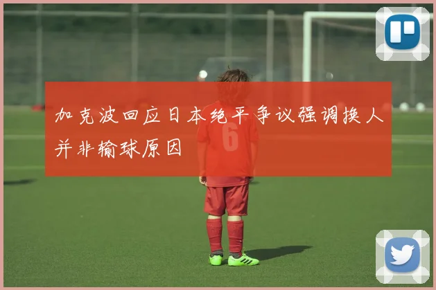 加克波回应日本绝平争议强调换人并非输球原因
