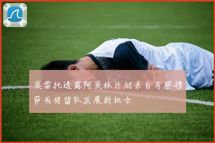 莫雷托透露阿莫林计划亲自考察穆萨或将留队发展新机会