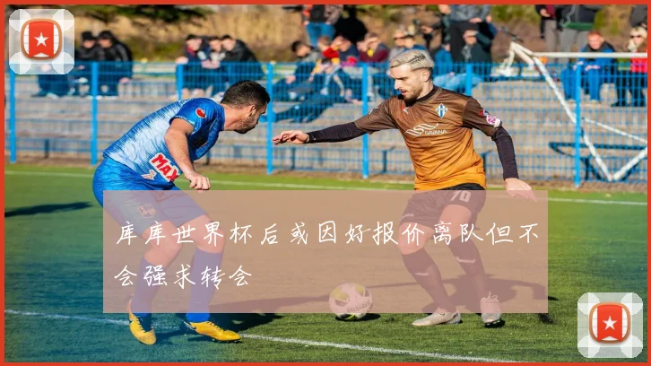 库库世界杯后或因好报价离队但不会强求转会